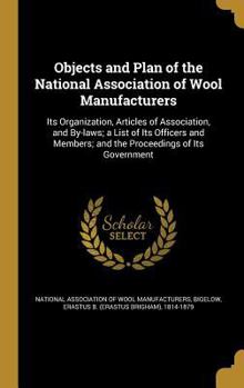 Objects and Plan of the National Association of Wool Manufacturers: Its Organization, Articles of Association, and By-Laws; A List of Its Officers and Members; And the Proceedings of Its Government