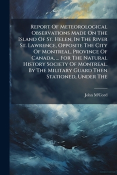 Report Of Meteorological Observations Made On The Island Of St. Helen, In The River St. Lawrence, Opposite The City Of Montreal, Province Of Canada, ... Military Guard Then Stationed, Under The...