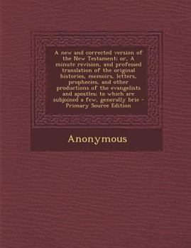 A New and Corrected Version of the New Testament, or a Minute Revision, and Professed Translation of the Original Histories, Memoirs, Letters, Prophecies, and Other Productions of the Evangelists and 