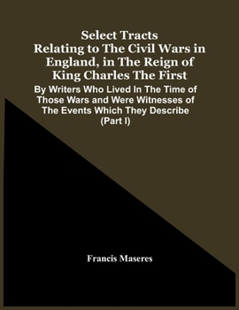 Paperback Select Tracts Relating To The Civil Wars In England, In The Reign Of King Charles The First: By Writers Who Lived In The Time Of Those Wars And Were W Book