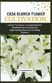 CASA BLANCA FLOWER CULTIVATION: Garden Treasures: A Comprehensive Handbook for Growing and Appreciating These Eye-Catching Flowers