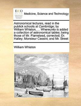 Astronomical lectures, read in the publick schools at Cambridge; by William Whiston, ... Whereunto is added a collection of astronomical tables; being ... Dr. Halley; Monsieur Cassini; and Mr. Street