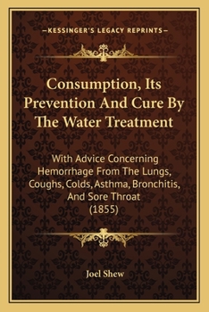 Consumption: Its Prevention and Cure by the Water Treatment: With Advice Concerning Haemorrhage from the Lungs, Coughs, Colds, Asthma, Bronchitis, and Sore Throat