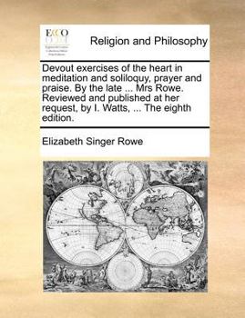 Devout exercises of the heart in meditation and soliloquy, prayer and praise. By the late pious and ingenious Mrs. Rowe. Review'd and published at her request, by I. Watts, D.D. The second edition.