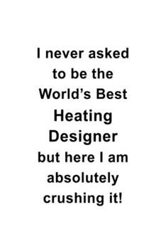 I Never Asked To Be The World's Best Heating Designer But Here I Am Absolutely Crushing It: Cool Heating Designer Notebook, Journal Gift, Diary, ... | 6 x 9 Compact Size- 109 Blank Lined Pages