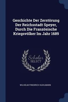 Geschichte Der Zerst�rung Der Reichsstadt Speyer, Durch Die Franz�sische Kriegsv�lker Im Jahr 1689