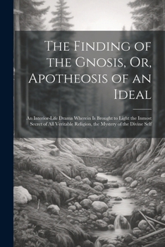The Finding of the Gnosis, Or, Apotheosis of an Ideal: An Interior-Life Drama Wherein Is Brought to Light the Inmost Secret of All Veritable Religion, the Mystery of the Divine Self