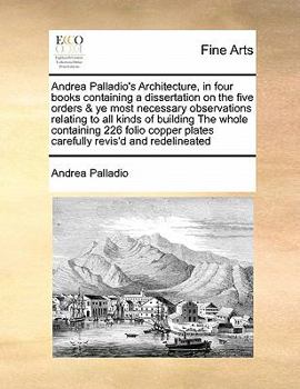 Andrea Palladio's Architecture, in Four Books Containing a Dissertation on the Five Orders & Ye Most Necessary Observations Relating to All Kinds of ... Plates Carefully Revis'd and Redelineated