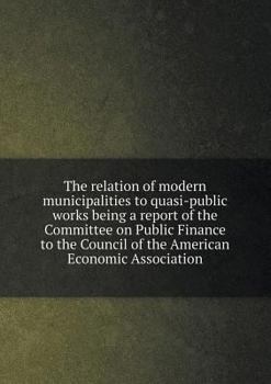 The Relation of Modern Municipalities to Quasi-Public Works Being a Report of the Committee on Public Finance to the Council of the American Economic Association