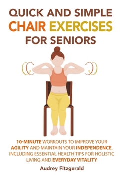 Quick and Simple Chair Exercises for Seniors: 10-Minute Workouts to Improve Your Agility and Maintain Your Independence, Including Essential Health ... and Everyday Vitality (Senior Fitness Series) B0CM56NLKH Book Cover