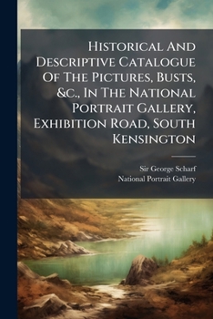 Historical and Descriptive Catalogue of the Pictures, Busts, &C., in the National Portrait Gallery, Exhibition Road, South Kensington