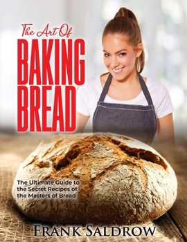 The Art of Baking Bread: The Ultimate Guide to the Secret Recipes of the Masters of Bread