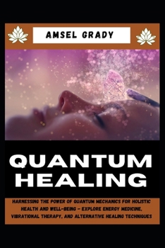 QUANTUM HEALING: Harnessing the Power of Quantum Mechanics for Holistic Health and Well-Being - Explore Energy Medicine, Vibrational Therapy, and Alternative Healing Techniques