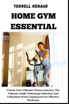 Home Gym Essential: Unlock Your Ultimate Fitness Journey, The Ultimate Guide To Strategic Selection And Utilization Of Key Equipment For E