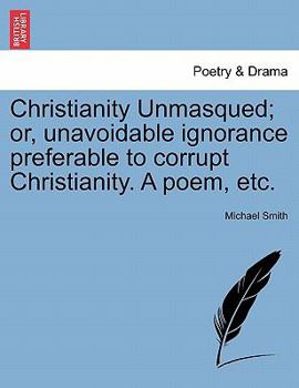 Christianity Unmasqued; or, unavoidable ignorance preferable to corrupt Christianity. A poem, etc.