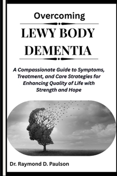 OVERCOMING LEWY BODY DEMENTIA: A Compassionate Guide to Symptoms, Treatment, and Care Strategies for Enhancing Quality of Life with Strength and Hope