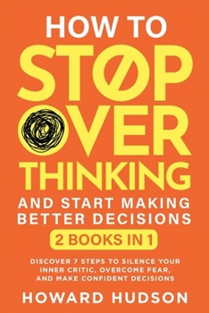 How To Stop Overthinking And Start Making Better Decisions: 2 in 1 - Discover 7 Steps to Silence Your Inner Critic, Overcome Fear, and Make Confident Decisions (Master Your Mind)