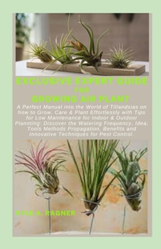 EXCLUSIVE EXPERT GUIDE FOR GROWING AIR PLANT: A Perfect Manual into the World of Tillandsias on how to Grow, Care & Plant Effortlessly with Tips for Low Maintenance for Indoor & Outdoor Plannting: Dis