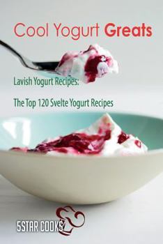 Cool Yogurt Greats: Lavish Yogurt Recipes, the Top 120 Svelte Yogurt Recipes