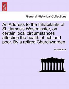 An Address to the Inhabitants of St. James's Westminster, on certain local circumstances affecting the health of rich and poor. By a retired Churchwarden.