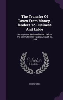 The Transfer of Taxes from Money-Lenders to Business and Labor: An Argument Delivered in Part Before the Committee on Taxation, March 13, 1884...