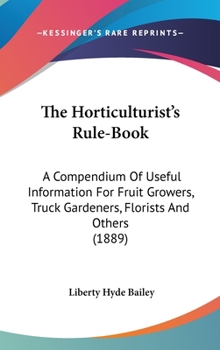 Hardcover The Horticulturist's Rule-Book: A Compendium Of Useful Information For Fruit Growers, Truck Gardeners, Florists And Others (1889) Book