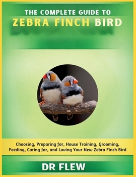 THE COMPLETE GUIDE TO ZEBRA FINCH BIRD: CHOOSING, PREPARING FOR, HOUSE TRAINING, GROOMING, FEEDING, CARING FOR AND LOVING YOUR NEW ZEBRA FINCH BIRD