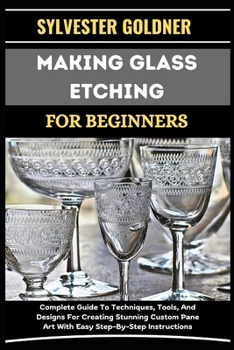 MAKING GLASS ETCHING FOR BEGINNERS: Complete Guide To Techniques, Tools, And Designs For Creating Stunning Custom Pane Art With Easy Step-By-Step Instructions