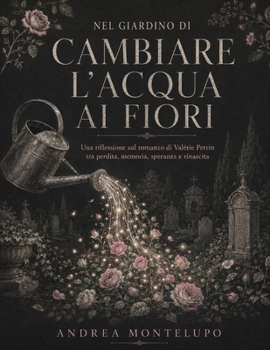 Nel giardino di Cambiare l’acqua ai fiori: Una riflessione sul romanzo di Valérie Perrin tra perdita, memoria, speranza e rinascita (Italian Edition)