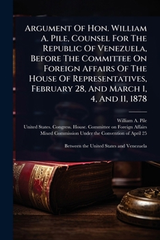 Argument Of Hon. William A. Pile, Counsel For The Republic Of Venezuela, Before The Committee On Foreign Affairs Of The House Of Representatives, February 28, And March 1, 4, And 11, 1878