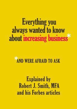 Paperback Everything You Always Wanted to Know About Increasing Business*: *And Were Afraid To Ask - Explained by Robert J. Smith, MFA and His Forbes Articles Book