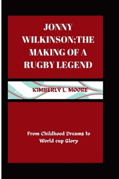 Jonny Wilkinson; the making of a Rugby Legend: From Childhood Dreams to World cup Glory