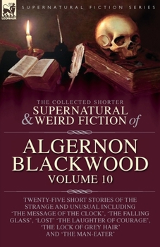 The Collected Shorter Supernatural & Weird Fiction of Algernon Blackwood: Volume 10: Twenty-Five Short Stories of the Strange and Unusual Including ... 'The Lock of Grey Hair' and 'The Man-Eater'