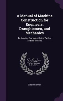 Hardcover A Manual of Machine Construction for Engineers, Draughtsmen, and Mechanics: Embracing Examples, Rules, Tables, and References Book