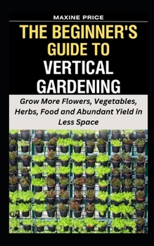 Paperback The Beginner's Guide To Vertical Gardening: Grow More Flowers, Vegetables, Herbs, Food and Abundant Yield in Less Space Book