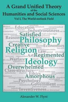 A Grand Unified Theory of the Humanities and Social Sciences, Volume I The World-outlook Field: … showing how religions, philosophies, and ideologies ... … art, reason, education, … and economics