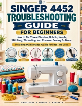 SINGER 4452 TROUBLESHOOTING GUIDE FOR BEGINNERS: How to Fix Thread Tension, Bobbin, Needle, Stitching, Threading, and Common Sewing Problems: Including Maintenance For First Time Users