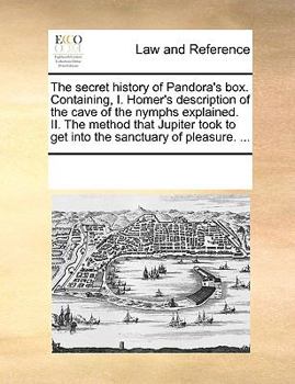 The Secret History of Pandora's box. Containing, I. Homer's Description of the Cave of the Nymphs Explained. II. The Method That Jupiter Took to get Into the Sanctuary of Pleasure.