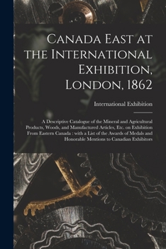 Canada East at the International Exhibition, London, 1862 [microform]: a Descriptive Catalogue of the Mineral and Agricultural Products, Woods, and ... With a List of the Awards of Medals And...