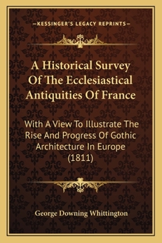 An Historical Survey Of The Ecclesiastical Antiquities Of France: With A View To Illustrate The Rise And Progress Of Gothic Architecture In Europe...