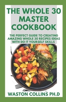 Paperback The Whole 30 Master Cookbook: The Perfect Guide To Creating Amazing Whole 30 Recipes Ideas With Do It Yourself Skills Book