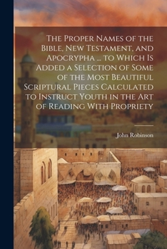 The Proper Names of the Bible, New Testament, and Apocrypha ... to Which Is Added a Selection of Some of the Most Beautiful Scriptural Pieces ... Youth in the Art of Reading With Propriety