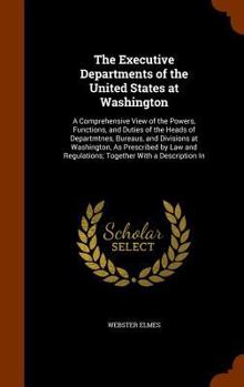 Hardcover The Executive Departments of the United States at Washington: A Comprehensive View of the Powers, Functions, and Duties of the Heads of Departmtnes, B Book