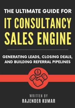 The Ultimate Guide for IT Consultancy Sales Engine: Generating Leads, Closing Deals, and Building Referral Pipelines