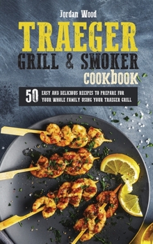 Traeger Grill and Smoker Cookbook: 50 Easy and Delicious Recipes to Prepare for Your Whole Family Using Your Traeger Grill