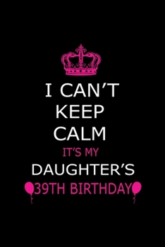 I Can't Keep Calm It's My Daughter's 39th Birthday: Cute Journal Notebook For 39 Years Girls. Gift it your daughters or friends daughter's birthday ... remarkable 100 pages 6*9 writing notebook