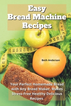 Easy Bread Machine Recipes: Your Perfect Homemade Bread With Any Bread Maker. Makes Stress-Free Healthy Delicious Recipes