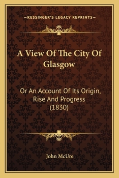 A View of the City of Glasgow, or, An Account of its Origin, Rise and Progress, with a More Particular Description thereof than has Hitherto been Known