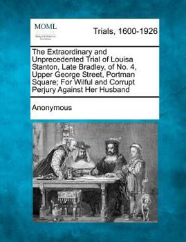 The Extraordinary and Unprecedented Trial of Louisa Stanton, Late Bradley, of No. 4, Upper George Street, Portman Square; for Wilful and Corrupt Perju