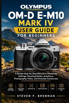 OLYMPUS OM-D E-M10 MARK IV USER GUIDE FOR BEGINNERS: A Simple Step-by-Step Manual to Mastering Settings, Shooting Modes, Autofocus, Photography, Video, and Everyday Camera Use